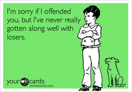 I'm sorry if I offended
you, but I've never really
gotten along well with
losers.
