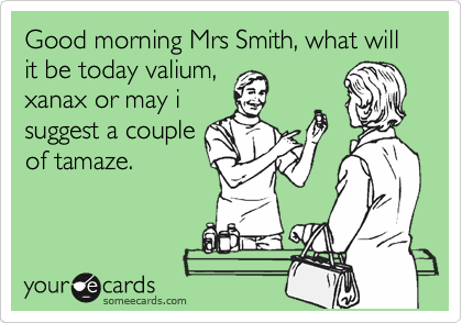 Good morning Mrs Smith, what will it be today valium,
xanax or may i
suggest a couple
of tamaze.