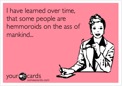 I have learned over time, 
that some people are
hemmoroids on the ass of
mankind...