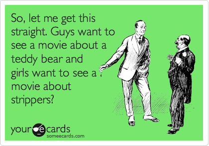 So, let me get this
straight. Guys want to
see a movie about a
teddy bear and
girls want to see a
movie about
strippers?