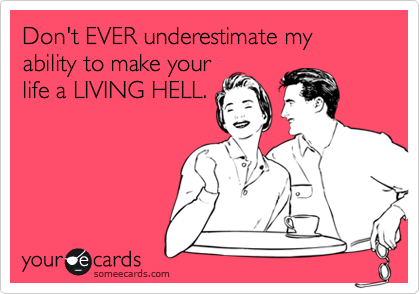Don't EVER underestimate my ability to make your
life a LIVING HELL.