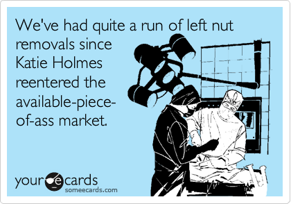 We've had quite a run of left nut removals since 
Katie Holmes
reentered the
available-piece-
of-ass market.
