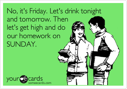 No, it's Friday. Let's drink tonight and tomorrow. Then
let's get high and do
our homework on
SUNDAY.