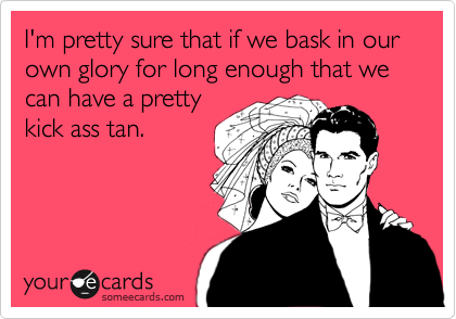 I'm pretty sure that if we bask in our own glory for long enough that we can have a pretty
kick ass tan. 