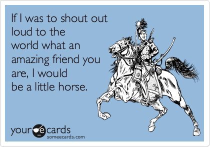 If I was to shout out
loud to the
world what an 
amazing friend you
are, I would
be a little horse.