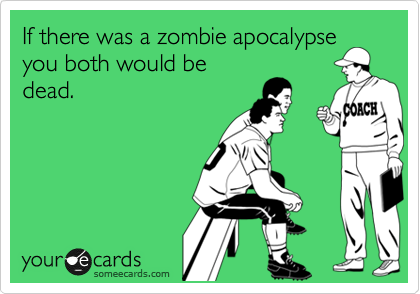 If there was a zombie apocalypse
you both would be
dead.