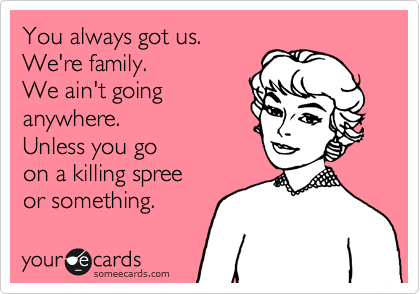 You always got us. 
We're family. 
We ain't going
anywhere. 
Unless you go 
on a killing spree 
or something.