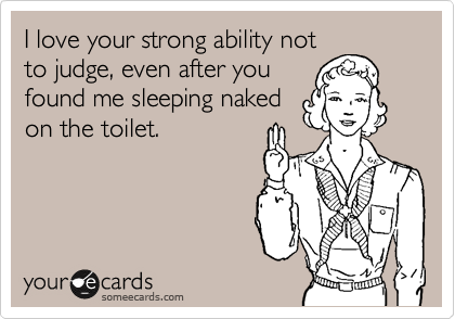 I love your strong ability not
to judge, even after you
found me sleeping naked
on the toilet.