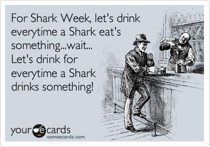 For Shark Week, let's drink
everytime a Shark eat's
something...wait...
Let's drink for
everytime a Shark
drinks something!