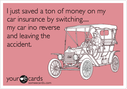 I just saved a ton of money on my car insurance by switching.....
my car ino reverse
and leaving the
accident.