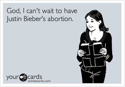 God, I can't wait to have
Justin Bieber's abortion.