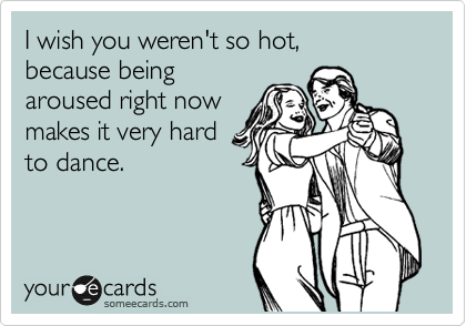 I wish you weren't so hot,
because being
aroused right now
makes it very hard
to dance.