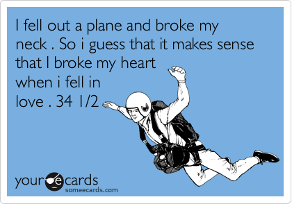 I fell out a plane and broke my 
neck . So i guess that it makes sense 
that I broke my heart
when i fell in 
love . 34 1/2 