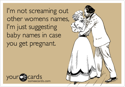 I'm not screaming out
other womens names,
I'm just suggesting
baby names in case
you get pregnant.