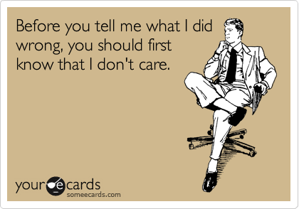 Before you tell me what I did
wrong, you should first
know that I don't care.