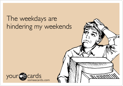 
The weekdays are
hindering my weekends