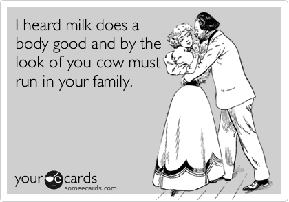 I heard milk does a
body good and by the
look of you cow must
run in your family.