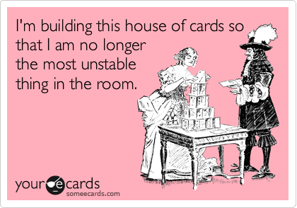 I'm building this house of cards so
that I am no longer
the most unstable
thing in the room.