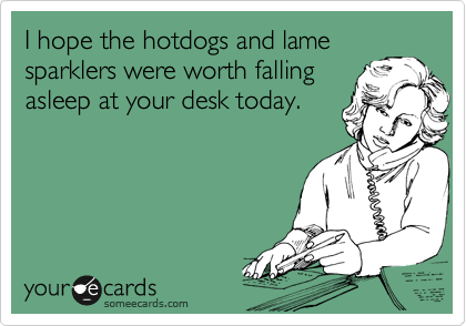 I hope the hotdogs and lame
sparklers were worth falling
asleep at your desk today.