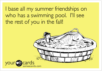 I base all my summer friendships on who has a swimming pool.  I'll see the rest of you in the fall!