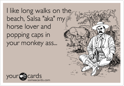 I like long walks on the 
beach, Salsa "aka" my 
horse lover and
popping caps in 
your monkey ass...