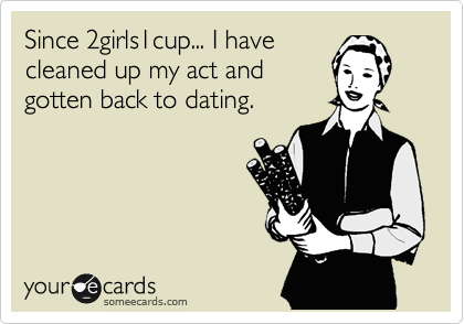 Since 2girls1cup... I have 
cleaned up my act and 
gotten back to dating.