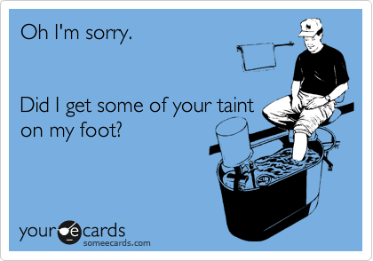 Oh I'm sorry.


Did I get some of your taint
on my foot?