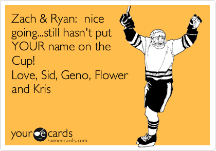 Zach & Ryan:  nice
going...still hasn't put
YOUR name on the
Cup!
Love, Sid, Geno, Flower
and Kris