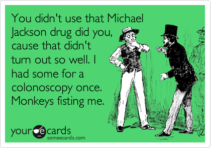 You didn't use that Michael
Jackson drug did you,
cause that didn't
turn out so well. I
had some for a
colonoscopy once.
Monkeys fisting me. 