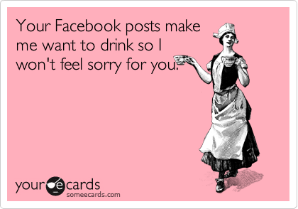 Your Facebook posts make
me want to drink so I
won't feel sorry for you. 