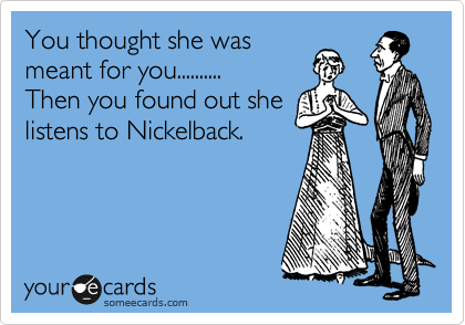 You thought she was
meant for you..........
Then you found out she
listens to Nickelback.