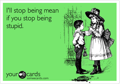 I'll stop being mean 
if you stop being
stupid.