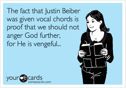 The fact that Justin Beiber
was given vocal chords is
proof that we should not
anger God further,
for He is vengeful...

 