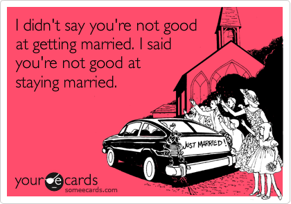 I didn't say you're not good
at getting married. I said
you're not good at
staying married.