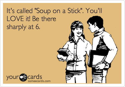 It's called "Soup on a Stick". You'll LOVE it! Be there
sharply at 6.