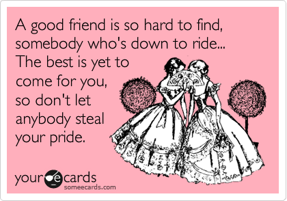 A good friend is so hard to find, somebody who's down to ride... The best is yet to
come for you,
so don't let
anybody steal
your pride.