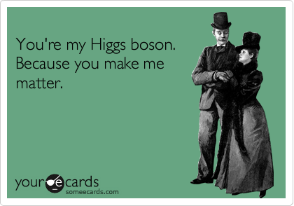 
You're my Higgs boson.
Because you make me
matter.