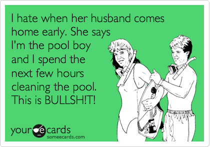 I hate when her husband comes home early. She says
I'm the pool boy
and I spend the
next few hours
cleaning the pool.
This is BULLSH!T!