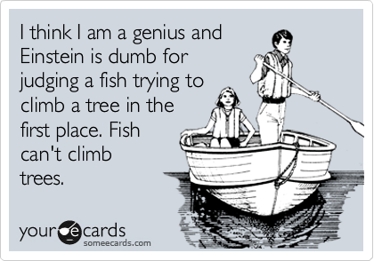 I think I am a genius and
Einstein is dumb for
judging a fish trying to
climb a tree in the
first place. Fish
can't climb 
trees.