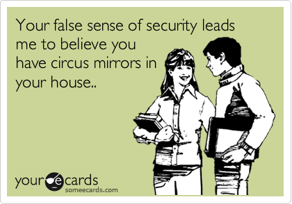 Your false sense of security leads me to believe you
have circus mirrors in
your house.. 