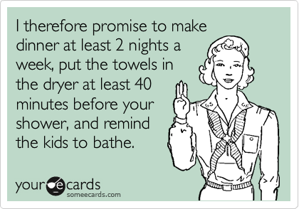 I therefore promise to make
dinner at least 2 nights a
week, put the towels in
the dryer at least 40
minutes before your
shower, and remind
the kids to bathe.