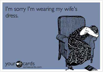 I'm sorry I'm wearing my wife's dress.