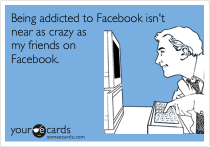 Being addicted to Facebook isn't near as crazy as
my friends on
Facebook.