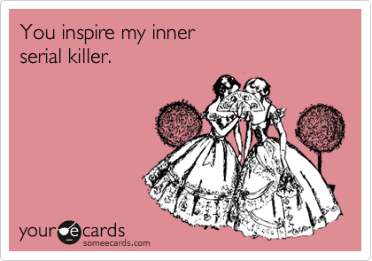 You inspire my inner
serial killer.