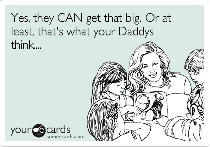 Yes, they CAN get that big. Or at least, that's what your Daddys think....