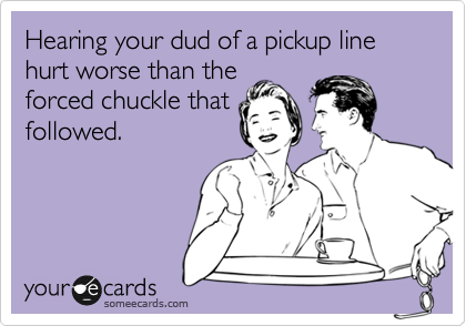 Hearing your dud of a pickup line hurt worse than the
forced chuckle that
followed.