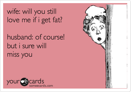 wife: will you still 
love me if i get fat? 

husband: of course!  
but i sure will
miss you 