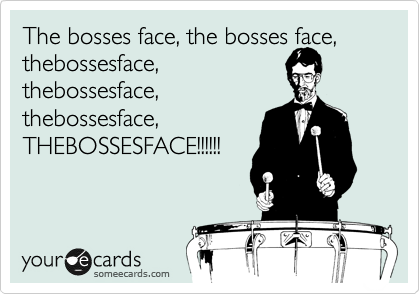 The bosses face, the bosses face,
thebossesface,
thebossesface,
thebossesface,
THEBOSSESFACE!!!!!!
