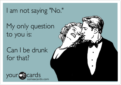 I am not saying "No."

My only question 
to you is: 

Can I be drunk
for that?