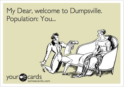 My Dear, welcome to Dumpsville.  Population: You...